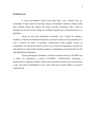 9



INTRODUÇÃO


              O serviço de bombeiros nasceu como quase tudo o que o homem criou, por
necessidade. O fogo sempre foi uma séria ameaça á humanidade. Quando os homens ainda
eram nômades, fugiam das chamas, não sendo necessário enfrentá-las. Mas a partir do
momento que fixou-se na terra, obrigou-o a combatê-la quando este a ameaçava pessoas ou o
patrimônio.
              Apesar de terem sido inicialmente constituídos com a função de combate a
incêndios, as funções dos bombeiros alargaram-se para quase todas as áreas da proteção civíl.
Com o decorrer do tempo a tecnologia computacional sofreu grandes avanços de
computadores que realizavam cálculos através de um sistema de engrenagens, acionado por
uma manivela ou outro sistema mecânico qualquer a computadores com processadores de alta
capacidade jamais imaginados.
              Com tais pressupostos abordados o software em desenvolvimento “SICOBM” tem
o objetivo de informatizar o quartel 2º/2ª/4ºBBM - URUSSANGA, facilitando o
gerenciamento e segurança de dados visando uma automatização dos processos que são feitos
a mão, com maior probabilidade de erros assim tendo uma elevada melhora no processo
organizacional.
 