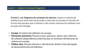 Level 1 – System Context Diagram
O nível 1, um diagrama de contexto do sistema, mostra o sistema de
software que você está construindo e como ele se encaixa no mundo em
termos das pessoas que o utilizam e dos outros sistemas de software com
os quais ele interage.
• Escopo: O sistema de software em escopo;
• Elementos primários: Pessoas (users, personas, actors, etc), Sistemas
de software (dependências externas) que se conectam diretamente ao
sistema em escopo.
• Público alvo: Pessoas técnicas e não técnicas, dentro e fora da equipe
de desenvolvimento de Software.
 