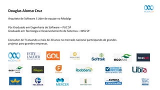 Douglas Alonso Cruz
Arquiteto de Software / Lider de equipe na Modalgr
Consultor de TI atuando a mais de 20 anos no mercado nacional participando de grandes
projetos para grandes empresas.
Pós Graduado em Engenharia de Software – PUC SP
Graduado em Tecnologia e Desenvolvimento de Sistemas – IBTA SP
 