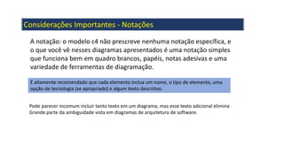 Considerações Importantes - Notações
A notação: o modelo c4 não prescreve nenhuma notação específica, e
o que você vê nesses diagramas apresentados é uma notação simples
que funciona bem em quadro brancos, papéis, notas adesivas e uma
variedade de ferramentas de diagramação.
É altamente recomendado que cada elemento inclua um nome, o tipo de elemento, uma
opção de tecnologia (se apropriado) e algum texto descritivo.
Pode parecer incomum incluir tanto texto em um diagrama, mas esse texto adicional elimina
Grande parte da ambiguidade vista em diagramas de arquitetura de software.
 