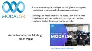 Somos um time apaixonado por tecnologia e a entrega de
resultados é uma obsessão de nossos consultores.
A entrega de Resultados está no nosso DNA. Nosso Time
trabalha para atender os clientes, entregando o melhor
resultado, dentro do prazo e custo esperado.
Venha trabalhar na Modalgr
Temos Vagas
https://youtu.be/mUVzPBrAgqQ
 