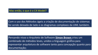 Mas então, o que é o C4 Model?
Com o uso dos Métodos ágeis a criação de documentação de sistemas
foi sendo deixada de lado e os diagramas complexos da UML também.
Pensando nisso o Arquiteto de Software Simon Brown criou um
combinado de métodos leves, unidos a linguagem gráfica para
representar arquitetura de software tanto para concepção quanto para
documentação;
 