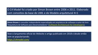 O C4 Model foi criado por Simon Brown entre 2006 e 2011. Elaborado
com conceitos da base do UML e do Modelo arquitetural 4+1
Teve o lançamento oficial do Website e artigo publicado em 2018 e desde então
vem se popularizando.
https://c4model.com/
Simon Brown é consultor independente especializado em arquitetura de software e autor do livro
"Arquitetura de Software para Desenvolvedores" (Software Architecture for Developers).
 