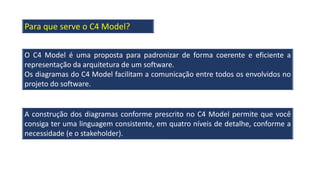 O C4 Model é uma proposta para padronizar de forma coerente e eficiente a
representação da arquitetura de um software.
Os diagramas do C4 Model facilitam a comunicação entre todos os envolvidos no
projeto do software.
A construção dos diagramas conforme prescrito no C4 Model permite que você
consiga ter uma linguagem consistente, em quatro níveis de detalhe, conforme a
necessidade (e o stakeholder).
Para que serve o C4 Model?
 
