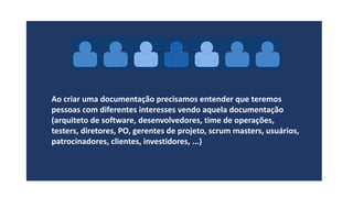 Ao criar uma documentação precisamos entender que teremos
pessoas com diferentes interesses vendo aquela documentação
(arquiteto de software, desenvolvedores, time de operações,
testers, diretores, PO, gerentes de projeto, scrum masters, usuários,
patrocinadores, clientes, investidores, ...)
 
