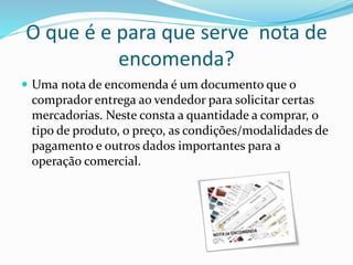 O que é e para que serve nota de
encomenda?
 Uma nota de encomenda é um documento que o
comprador entrega ao vendedor para solicitar certas
mercadorias. Neste consta a quantidade a comprar, o
tipo de produto, o preço, as condições/modalidades de
pagamento e outros dados importantes para a
operação comercial.
 