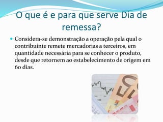 O que é e para que serve Dia de
remessa?
 Considera-se demonstração a operação pela qual o
contribuinte remete mercadorias a terceiros, em
quantidade necessária para se conhecer o produto,
desde que retornem ao estabelecimento de origem em
60 dias.
 