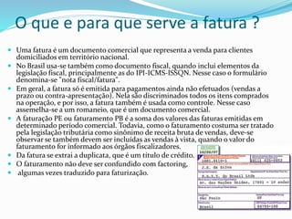 O que e para que serve a fatura ?
 Uma fatura é um documento comercial que representa a venda para clientes
domiciliados em território nacional.
 No Brasil usa-se também como documento fiscal, quando inclui elementos da
legislação fiscal, principalmente as do IPI-ICMS-ISSQN. Nesse caso o formulário
denomina-se "nota fiscal/fatura".
 Em geral, a fatura só é emitida para pagamentos ainda não efetuados (vendas a
prazo ou contra-apresentação). Nela são discriminados todos os itens comprados
na operação, e por isso, a fatura também é usada como controle. Nesse caso
assemelha-se a um romaneio, que é um documento comercial.
 A faturação PE ou faturamento PB é a soma dos valores das faturas emitidas em
determinado período comercial. Todavia, como o faturamento costuma ser tratado
pela legislação tributária como sinônimo de receita bruta de vendas, deve-se
observar se também devem ser incluídas as vendas à vista, quando o valor do
faturamento for informado aos órgãos fiscalizadores.
 Da fatura se extrai a duplicata, que é um título de crédito.
 O faturamento não deve ser confundido com factoring,
 algumas vezes traduzido para faturização.
 