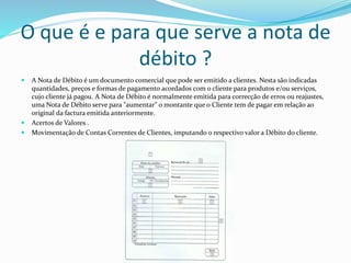 O que é e para que serve a nota de
débito ?
 A Nota de Débito é um documento comercial que pode ser emitido a clientes. Nesta são indicadas
quantidades, preços e formas de pagamento acordados com o cliente para produtos e/ou serviços,
cujo cliente já pagou. A Nota de Débito é normalmente emitida para correcção de erros ou reajustes,
uma Nota de Débito serve para "aumentar" o montante que o Cliente tem de pagar em relação ao
original da factura emitida anteriormente.
 Acertos de Valores .
 Movimentação de Contas Correntes de Clientes, imputando o respectivo valor a Débito do cliente.
 