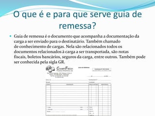 O que é e para que serve guia de
remessa?
 Guia de remessa é o documento que acompanha a documentação da
carga a ser enviado para o destinatário. Também chamado
de conhecimento de cargas. Nela são relacionados todos os
documentos relacionados à carga a ser transportada, são notas
fiscais, boletos bancários, seguros da carga, entre outros. Também pode
ser conhecida pela sigla GR.
 
