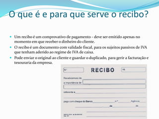 O que é e para que serve o recibo?
 Um recibo é um comprovativo de pagamento - deve ser emitido apenas no
momento em que receber o dinheiro do cliente.
 O recibo é um documento com validade fiscal, para os sujeitos passivos de IVA
que tenham aderido ao regime de IVA de caixa.
 Pode enviar o original ao cliente e guardar o duplicado, para gerir a facturação e
tesouraria da empresa.
 