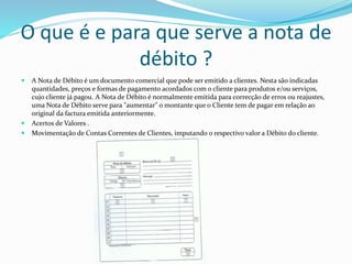 O que é e para que serve a nota de
débito ?
 A Nota de Débito é um documento comercial que pode ser emitido a clientes. Nesta são indicadas
quantidades, preços e formas de pagamento acordados com o cliente para produtos e/ou serviços,
cujo cliente já pagou. A Nota de Débito é normalmente emitida para correcção de erros ou reajustes,
uma Nota de Débito serve para "aumentar" o montante que o Cliente tem de pagar em relação ao
original da factura emitida anteriormente.
 Acertos de Valores .
 Movimentação de Contas Correntes de Clientes, imputando o respectivo valor a Débito do cliente.
 