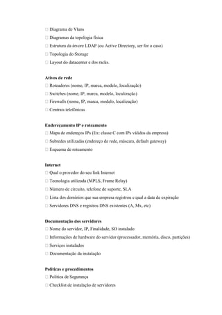 Diagrama de Vlans
  Diagramas da topologia física
  Estrutura da árvore LDAP (ou Active Directory, ser for o caso)
  Topologia do Storage
  Layout do datacenter e dos racks.


Ativos de rede
  Roteadores (nome, IP, marca, modelo, localização)
  Switches (nome, IP, marca, modelo, localização)
  Firewalls (nome, IP, marca, modelo, localização)
  Centrais telefônicas


Endereçamento IP e roteamento
  Mapa de endereços IPs (Ex: classe C com IPs válidos da empresa)
  Subredes utilizadas (endereço de rede, máscara, default gateway)
  Esquema de roteamento


Internet
  Qual o provedor do seu link Internet
  Tecnologia utilizada (MPLS, Frame Relay)
  Número de circuito, telefone de suporte, SLA
  Lista dos domínios que sua empresa registrou e qual a data de expiração
  Servidores DNS e registros DNS existentes (A, Mx, etc)


Documentação dos servidores
  Nome do servidor, IP, Finalidade, SO instalado
  Informações de hardware do servidor (processador, memória, disco, partições)
  Serviços instalados
  Documentação da instalação


Políticas e procedimentos
  Política de Segurança
  Checklist de instalação de servidores
 