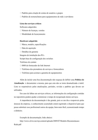 Padrões para criação de contas de usuários e grupos
           Padrões de nomenclatura para equipamentos de rede e servidores


       Lista dos serviços críticos
       Softwares adquiridos
           Número de licenças, versões
           Modalidade de licenciamento


       Hardware adquirido
           Marca, modelo, especificações
           Data de aquisição
           Detalhes de garantia
       Imagens de instalação dos PCs
       Scripts base de configuração dos switches
       Telefones de contato
           0800 do fornecedor do link Internet
           Telefones dos prestadores de serviços e fornecedores
           Telefones para acionar a garantia de equipamentos


       Além de incluir uma boa documentação não esqueça de definir uma Política de
Atualização e documentar a mesma, para que esta não se torne desatualizada e inútil.
Liste os responsáveis pelas atualizações, períodos, revisão e padrões que devem ser
utilizados.
       Em caso de falhas em serviços críticos, as informações de configuração contidas
no repositório podem ajudar a minimizar o tempo de recuperação destes serviços.
       A importância da documentação é tão grande, pois se um dia o responveis pelas
áreassai da empresa, o conhecimento acumulado estará registrado e disponível para que
possa substituir esse profissional outros da equipe, bem mais fácil, economizando tempo
e dinheiro.


       Exemplo de documentação, links abaixo:
       http://www.silvio.me/wp-content/uploads/2009/07/Modelo-Documentacao-
Rede.pdf
 