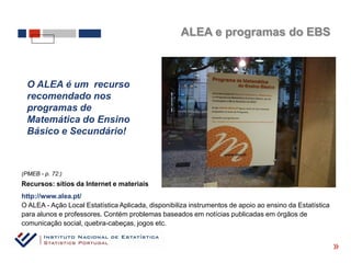ALEA e programas do EBS



  O ALEA é um recurso
  recomendado nos
  programas de
  Matemática do Ensino
  Básico e Secundário!



(PMEB - p. 72:)
Recursos: sítios da Internet e materiais
http://www.alea.pt/
O ALEA - Ação Local Estatística Aplicada, disponibiliza instrumentos de apoio ao ensino da Estatística
para alunos e professores. Contém problemas baseados em notícias publicadas em órgãos de
comunicação social, quebra-cabeças, jogos etc.

                                                                                                         «
 