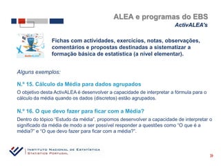 ALEA e programas do EBS
                                                                      ActivALEA’s

               Fichas com actividades, exercícios, notas, observações,
               comentários e propostas destinadas a sistematizar a
               formação básica de estatística (a nível elementar).


Alguns exemplos:

N.º 15. Cálculo da Média para dados agrupados
O objetivo desta ActivALEA é desenvolver a capacidade de interpretar a fórmula para o
cálculo da média quando os dados (discretos) estão agrupados.

N.º 16. O que devo fazer para ficar com a Média?
Dentro do tópico “Estudo da média”, propomos desenvolver a capacidade de interpretar o
significado da média de modo a ser possível responder a questões como “O que é a
média?” e “O que devo fazer para ficar com a média?”.



                                                                                        «
 
