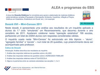 ALEA e programas do EBS

 A área dos Dossiês Didáticos foi concebida para apoiar a elaboração de materiais didáticos
 sobre temáticas variadas (População e Demografia, Ambiente, Inquéritos, Inflação e Preços,
 Gráficos em Estatística, Estatística com Excel, etc.). Um exemplo:


Dossiê XVI – Mini-Censos 2011
Neste dossiê, é apresentada uma análise aos resultados de um inquérito aplicado a
alunos do 1.º ciclo “simulando” um Recenseamento, que decorreu durante o ano
censitário de 2011. Aceitaram colaborar nesta “operação estatística” 199 escolas,
perfazendo um total de 23054 alunos com respostas consideradas válidas.
O inquérito usado neste “Mini-Censos” foi estruturado em três tópicos – “aluno”,
“agregado familiar” e “escola” – num total de 20 questões, cujo preenchimento devia ser
acompanhado pelo professor.
Índice do Dossiê
Introdução. Análise descritiva dos resultados ao inquérito.
1. Análise das respostas relativas às questões sobre o ALUNO
2. Análise das respostas relativas às questões sobre o AGREGADO FAMILIAR
3. Análise das respostas relativas sobre A TUA ESCOLA
4. Alguns cruzamentos entre as variáveis estudadas nas secções 1, 2 e 3



                                                                                              «
 