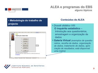 ALEA e programas do EBS
                                                     alguns tópicos



• Metodologia do trabalho de            Conteúdos do ALEA
projecto
                                • Dossiê didático VIII:
                                  O inquérito estatístico –
                                   Introdução aos questionários,
                                   amostragem e organização de
                                   dados
                                • Galeria Virtual (exemplos de questio-
                                 nários, recolha de dados, organização
                                 de dados, tratamento de dados, apre-
                                 ciação de resultados; está disponível
                                 uma matriz)




                                                                          «
 