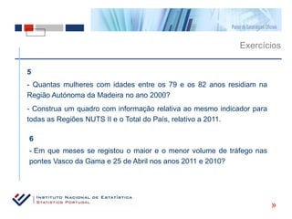 Exercícios

5
- Quantas mulheres com idades entre os 79 e os 82 anos residiam na
Região Autónoma da Madeira no ano 2000?
- Construa um quadro com informação relativa ao mesmo indicador para
todas as Regiões NUTS II e o Total do País, relativo a 2011.

6
- Em que meses se registou o maior e o menor volume de tráfego nas
pontes Vasco da Gama e 25 de Abril nos anos 2011 e 2010?




                                                                       «
 