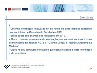 Exercícios

7
- Obtenha informação relativa ao n.º de hotéis de cinco estrelas existentes
nos municípios de Cascais e do Funchal em 2011.
- Esses dados são distintos dos registados em 2010?
- Altere o quadro, acrescentando informação para os mesmos anos e todos
os municípios das regiões NUTS III “Grande Lisboa” e “Região Autónoma da
Madeira”.
- Grave no seu computador o quadro que obteve e aceda à meta-informação
a ele associada.




                                                                         «
 