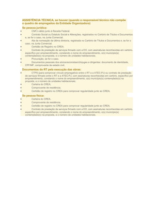 ASSISTÊNCIA TÉCNICA, se houver (quando o responsável técnico não compõe
o quadro de empregados da Entidade Organizadora)
•
•
•
•
•
•
•

Se pessoa jurídica:
CNPJ válido junto à Receita Federal.
Contrato Social ou Estatuto Social e Alterações, registrados no Cartório de Títulos e Documentos
e, se for o caso, na Junta Comercial.
Ata da nomeação da última diretoria, registrada no Cartório de Títulos e Documentos e, se for o
caso, na Junta Comercial.
Certidão de Registro no CREA.
Contrato de prestação de serviços firmado com a EO, com assinaturas reconhecidas em cartório,
específico por empreendimento, constando o nome do empreendimento, o(s) município(s)
contemplado(s) na proposta, e o número de unidades habitacionais.
Procuração, se for o caso.
Documentos pessoais dos sócios/acionistas/cônjuges e dirigentes: documento de identidade,
CPF/MF, comprovante de estado civil.

Documentos do RT pela execução das obras:
•

•
•
•

CTPS (para comprovar vínculo empregatício entre o RT e a ATEC-PJ) ou contrato de prestação
de serviços firmado entre o RT e a ATEC-PJ, com assinaturas reconhecidas em cartório, específico por
empreendimento, constando o nome do empreendimento, o(s) município(s) contemplado(s) na
proposta, e o número de unidades habitacionais;
Carteira do CREA;
Comprovante de residência;
Certidão de registro no CREA para comprovar regularidade junto ao CREA;

Se pessoa física:
•
•
•
•

Carteira do CREA.
Comprovante de residência.
Certidão de registro no CREA para comprovar regularidade junto ao CREA.
Contrato de prestação de serviços firmado com a EO, com assinaturas reconhecidas em cartório,
específico por empreendimento, constando o nome do empreendimento, o(s) município(s)
contemplado(s) na proposta, e o número de unidades habitacionais.

 