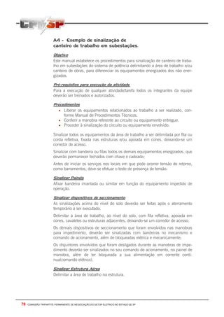 A4 - Exemplo de sinalização de
                       canteiro de trabalho em subestações.

                       Objetivo
                       Este manual estabelece os procedimentos para sinalização de canteiro de traba-
                       lho em subestações do sistema de potência delimitando a área de trabalho e/ou
                       canteiro de obras, para diferenciar os equipamentos energizados dos não ener-
                       gizados.

                       Pré-requisitos para execução da atividade.
                       Para a execução de qualquer atividade/tarefa todos os integrantes da equipe
                       deverão ser treinados e autorizados.

                       Procedimentos
                           • Liberar os equipamentos relacionados ao trabalho a ser realizado, con-
                               forme Manual de Procedimentos Técnicos.
                           • Conferir a manobra referente ao circuito ou equipamento entregue.
                           • Proceder à sinalização do circuito ou equipamento envolvido.

                       Sinalizar todos os equipamentos da área de trabalho a ser delimitada por fita ou
                       corda refletiva, fixada nas estruturas e/ou apoiada em cones, deixando-se um
                       corredor de acesso.
                       Sinalizar com bandeira ou fitas todos os demais equipamentos energizados, que
                       deverão permanecer fechados com chave e cadeado;
                       Antes de iniciar os serviços nos locais em que pode ocorrer tensão de retorno,
                       como barramentos, deve-se efetuar o teste de presença de tensão.

                       Sinalizar Painéis
                       Afixar bandeira imantada ou similar em função do equipamento impedido de
                       operação.

                       Sinalizar dispositivos de seccionamento
                       As sinalizações acima do nível do solo deverão ser feitas após o aterramento
                       temporário a ser executado.
                       Delimitar a área de trabalho, ao nível do solo, com fita refletiva, apoiada em
                       cones, cavaletes ou estruturas adjacentes, deixando-se um corredor de acesso;
                       Os demais dispositivos de seccionamento que foram envolvidos nas manobras
                       para impedimento, deverão ser sinalizadas com bandeiras no mecanismo e
                       comando de acionamento, além de bloqueadas elétrica e mecanicamente;
                       Os disjuntores envolvidos que foram desligados durante as manobras de impe-
                       dimento deverão ser sinalizados no seu comando de acionamento, no painel de
                       manobra, além de ter bloqueada a sua alimentação em corrente contí-
                       nua(comando elétrico).

                       Sinalizar Estrutura Aérea
                       Delimitar a área de trabalho na estrutura.




78 - COMISSÃO TRIPARTITE PERMANENTE DE NEGOCIAÇÃO DO SETOR ELETRICO NO ESTADO DE SP
 