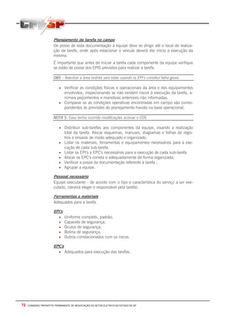 Planejamento da tarefa no campo
                       De posse de toda documentação a equipe deve se dirigir até o local de realiza-
                       ção da tarefa, onde após estacionar o veiculo deverá dar inicio a execução da
                       mesma.
                       É importante que antes de iniciar a tarefa cada componente da equipe verifique
                       se estão de posse dos EPIS previstos para realizar a tarefa.

                       OBS – Adentrar a área restrita sem estar usando os EPI’s constitui falha grave.

                           • Verificar as condições físicas e operacionais da área e dos equipamentos
                             envolvidos, inspecionando se não existem riscos á execução da tarefa, a-
                             nimais peçonhentos e manobras anteriores não informadas.
                           • Comparar se as condições operativas encontradas em campo são corres-
                             pondentes às previsões do planejamento havido na base operacional.

                       NOTA 5: Caso tenha ocorrido modificações acionar o COS.

                           • Distribuir sub-tarefas aos componentes da equipe, visando a realização
                               total da tarefa. Alocar esquemas, manuais, diagramas e folhas de regis-
                               tros e ensaios de modo adequado e organizado.
                           •   Listar os materiais, ferramentas e equipamentos necessários para a exe-
                               cução de cada sub-tarefa.
                           •   Listar os EPI’s e EPC’s necessários para a execução de cada sub-tarefa
                           •   Alocar os EPC’s correta e adequadamente de forma organizada;
                           •   Verificar a posse da documentação referente à tarefa ;
                           •   Agrupar a equipe.

                       Pessoal necessário
                       Equipe executante - de acordo com o tipo e característica do serviço a ser exe-
                       cutado, (deverá eleger o responsável pela tarefa).

                       Ferramentas e materiais
                       Adequados para a tarefa.

                       EPI’s
                           •   Uniforme completo, padrão;
                           •   Capacete de segurança;
                           •   Óculos de segurança;
                           •   Botina de segurança;
                           •   Outros correlacionados com os riscos.

                       EPC’s
                           • Adequados para execução das tarefas.




72 - COMISSÃO TRIPARTITE PERMANENTE DE NEGOCIAÇÃO DO SETOR ELETRICO NO ESTADO DE SP
 