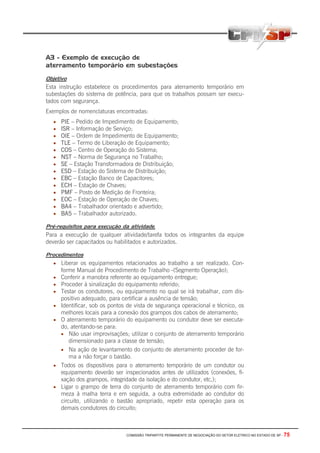 A3 - Exemplo de execução de
aterramento temporário em subestações

Objetivo
Esta instrução estabelece os procedimentos para aterramento temporário em
subestações do sistema de potência, para que os trabalhos possam ser execu-
tados com segurança.
Exemplos de nomenclaturas encontradas:
  •   PIE – Pedido de Impedimento de Equipamento;
  •   ISR – Informação de Serviço;
  •   OIE – Ordem de Impedimento de Equipamento;
  •   TLE – Termo de Liberação de Equipamento;
  •   COS – Centro de Operação do Sistema;
  •   NST – Norma de Segurança no Trabalho;
  •   SE – Estação Transformadora de Distribuição;
  •   ESD – Estação do Sistema de Distribuição;
  •   EBC – Estação Banco de Capacitores;
  •   ECH – Estação de Chaves;
  •   PMF – Posto de Medição de Fronteira;
  •   EOC – Estação de Operação de Chaves;
  •   BA4 – Trabalhador orientado e advertido;
  •   BA5 – Trabalhador autorizado.

Pré-requisitos para execução da atividade.
Para a execução de qualquer atividade/tarefa todos os integrantes da equipe
deverão ser capacitados ou habilitados e autorizados.

Procedimentos
  • Liberar os equipamentos relacionados ao trabalho a ser realizado. Con-
      forme Manual de Procedimento de Trabalho -(Segmento Operação);
  • Conferir a manobra referente ao equipamento entregue;
  • Proceder à sinalização do equipamento referido;
  • Testar os condutores, ou equipamento no qual se irá trabalhar, com dis-
      positivo adequado, para certificar a ausência de tensão;
  • Identificar, sob os pontos de vista de segurança operacional e técnico, os
      melhores locais para a conexão dos grampos dos cabos de aterramento;
  • O aterramento temporário do equipamento ou condutor deve ser executa-
    do, atentando-se para:
    • Não usar improvisações; utilizar o conjunto de aterramento temporário
        dimensionado para a classe de tensão;
    • Na ação de levantamento do conjunto de aterramento proceder de for-
        ma a não forçar o bastão.
  • Todos os dispositivos para o aterramento temporário de um condutor ou
    equipamento deverão ser inspecionados antes de utilizados (conexões, fi-
    xação dos grampos, integridade da isolação e do condutor, etc,);
  • Ligar o grampo de terra do conjunto de aterramento temporário com fir-
    meza à malha terra e em seguida, a outra extremidade ao condutor do
    circuito, utilizando o bastão apropriado, repetir esta operação para os
    demais condutores do circuito;



                                COMISSÃO TRIPARTITE PERMANENTE DE NEGOCIAÇÃO DO SETOR ELETRICO NO ESTADO DE SP -   75
 