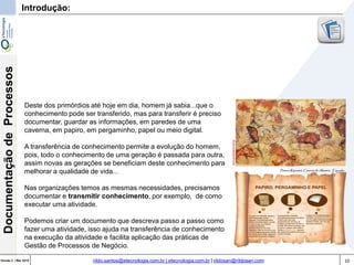 10Versão 3 | Mar 2015
DocumentaçãodeProcessos
rildo.santos@etecnologia.com.br | etecnologia.com.br | rildosan@rildosan.com
Introdução:
Deste dos primórdios até hoje em dia, homem já sabia...que o
conhecimento pode ser transferido, mas para transferir é preciso
documentar, guardar as informações, em paredes de uma
caverna, em papiro, em pergaminho, papel ou meio digital.
A transferência de conhecimento permite a evolução do homem,
pois, todo o conhecimento de uma geração é passada para outra,
assim novas as gerações se beneficiam deste conhecimento para
melhorar a qualidade de vida...
Nas organizações temos as mesmas necessidades, precisamos
documentar e transmitir conhecimento, por exemplo, de como
executar uma atividade.
Podemos criar um documento que descreva passo a passo como
fazer uma atividade, isso ajuda na transferência de conhecimento
na execução da atividade e facilita aplicação das práticas de
Gestão de Processos de Negócio.
 