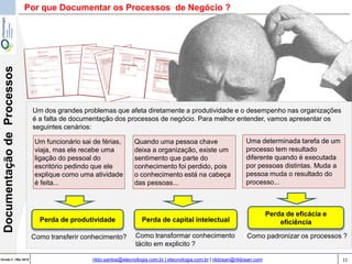 11Versão 3 | Mar 2015
DocumentaçãodeProcessos
rildo.santos@etecnologia.com.br | etecnologia.com.br | rildosan@rildosan.com
Por que Documentar os Processos de Negócio ?
Um dos grandes problemas que afeta diretamente a produtividade e o desempenho nas organizações
é a falta de documentação dos processos de negócio. Para melhor entender, vamos apresentar os
seguintes cenários:
Um funcionário sai de férias,
viaja, mas ele recebe uma
ligação do pessoal do
escritório pedindo que ele
explique como uma atividade
é feita...
Quando uma pessoa chave
deixa a organização, existe um
sentimento que parte do
conhecimento foi perdido, pois
o conhecimento está na cabeça
das pessoas...
Uma determinada tarefa de um
processo tem resultado
diferente quando é executada
por pessoas distintas. Muda a
pessoa muda o resultado do
processo...
Perda de capital intelectual
Perda de eficácia e
eficiênciaPerda de produtividade
Como transferir conhecimento? Como transformar conhecimento
tácito em explicito ?
Como padronizar os processos ?
 