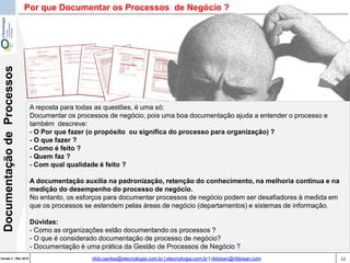12Versão 3 | Mar 2015
DocumentaçãodeProcessos
rildo.santos@etecnologia.com.br | etecnologia.com.br | rildosan@rildosan.com
A reposta para todas as questões, é uma só:
Documentar os processos de negócio, pois uma boa documentação ajuda a entender o processo e
também descreve:
- O Por que fazer (o propósito ou significa do processo para organização) ?
- O que fazer ?
- Como é feito ?
- Quem faz ?
- Com qual qualidade é feito ?
A documentação auxilia na padronização, retenção do conhecimento, na melhoria contínua e na
medição do desempenho do processo de negócio.
No entanto, os esforços para documentar processos de negócio podem ser desafiadores à medida em
que os processos se estendem pelas áreas de negócio (departamentos) e sistemas de informação.
Dúvidas:
- Como as organizações estão documentando os processos ?
- O que é considerado documentação de processo de negócio?
- Documentação é uma prática da Gestão de Processos de Negócio ?
Por que Documentar os Processos de Negócio ?
 