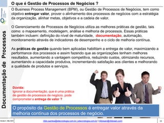 15Versão 3 | Mar 2015
DocumentaçãodeProcessos
rildo.santos@etecnologia.com.br | etecnologia.com.br | rildosan@rildosan.com
O Business Process Management (BPM), ou Gestão de Processos de Negócios, tem como
objetivo entregar valor, prover o alinhamento dos processos de negócios com a estratégia
da organização, alinhar metas, objetivos e a cadeia de valor.
O Gerenciamento de Processos de Negócios utiliza as melhores práticas de gestão, tais
como: o mapeamento, modelagem, análise e melhoria de processos. Essas práticas
também incluem: definição do nível de maturidade, documentação, automação,
monitoramento através de indicadores de desempenho e o ciclo de melhoria contínua.
As práticas de gestão quando bem aplicadas habilitam a entrega de valor, maximizando a
performance dos processos e assim fazendo que as organizações tenham melhores
resultados, aumentando a vantagem competitiva, reduzindo custos, otimizando recursos,
aumentando a capacidade produtiva, incrementando satisfação aos clientes e melhorando
a qualidade de produtos e serviços.
O que é Gestão de Processos de Negócios ?
Dúvida:
Ignorar a documentação, que é uma prática
de gestão de processos de negócio, pode
comprometer a entrega de valor ?
O propósito da Gestão de Processos é entregar valor através da
melhoria contínua dos processos de negócio.
 