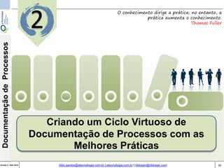 20Versão 3 | Mar 2015
DocumentaçãodeProcessos
rildo.santos@etecnologia.com.br | etecnologia.com.br | rildosan@rildosan.com
Criando um Ciclo Virtuoso de
Documentação de Processos com as
Melhores Práticas
O conhecimento dirige a prática; no entanto, a
prática aumenta o conhecimento.
Thomas Fuller
2
 