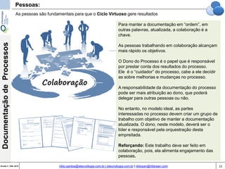 22Versão 3 | Mar 2015
DocumentaçãodeProcessos
rildo.santos@etecnologia.com.br | etecnologia.com.br | rildosan@rildosan.com
Pessoas:
As pessoas são fundamentais para que o Ciclo Virtuoso gere resultados
Para manter a documentação em “ordem”, em
outras palavras, atualizada, a colaboração é a
chave.
As pessoas trabalhando em colaboração alcançam
mais rápido os objetivos.
O Dono do Processo é o papel que é responsável
por prestar conta dos resultados do processo.
Ele é o “cuidador” do processo, cabe a ele decidir
as sobre melhorias e mudanças no processo.
A responsabilidade da documentação do processo
pode ser mais atribuição ao dono, que poderá
delegar para outras pessoas ou não.
No entanto, no modelo ideal, as partes
interessadas no processo devem criar um grupo de
trabalho com objetivo de manter a documentação
atualizada. O dono, neste modelo, deverá ser o
líder e responsável pela orquestração desta
empreitada.
Reforçando: Este trabalho deve ser feito em
colaboração, pois, ela alimenta engajamento das
pessoas.
Colaboração
 