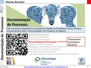 3Versão 3 | Mar 2015
DocumentaçãodeProcessos
rildo.santos@etecnologia.com.br | etecnologia.com.br | rildosan@rildosan.com
Nossos Serviços:
Gestão de Processos
Melhoria de Processos
Escritório de Processos
Documentação de Processos
Mapeamento de Processos
Modelagem de Processos com BPMN 2.0
Formação de Analista de Processos
Formação Dono de Processos
Indicadores de Desempenho para Gestão de Processos
Treinamento
Consultoria
Mentoria
Nós possuímos experiência em projetos de Gestão de Processos e temos serviços
exclusivos para tratar a Documentação de Processos de Negócio.
 