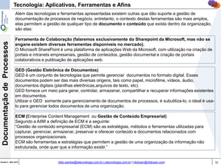 32Versão 3 | Mar 2015
DocumentaçãodeProcessos
rildo.santos@etecnologia.com.br | etecnologia.com.br | rildosan@rildosan.com
Além das tecnologias e ferramentas apresentadas existem outras que dão suporte a gestão de
documentação de processos de negócio, entretanto, o contexto destas ferramentas são mais amplos,
elas permitem a gestão de qualquer tipo de documento e conteúdo que exista dentro da organização,
são elas:
Ferramenta de Colaboração (falaremos exclusivamente do Sharepoint da Microsoft, mas não se
engane existem diversas ferramentas disponíveis no mercado).
O Microsoft SharePoint é uma plataforma de aplicações Web da Microsoft, com utilização na criação de
portais e intranets empresariais, gestão de conteúdos, gestão documental e criação de portais
colaborativos e publicação de aplicações web.
GED (Gestão Eletrônica de Documentos)
GED é um conjunto de tecnologias que permite gerenciar documentos no formato digital. Esses
documentos podem ser das mais diversas origens, tais como papel, microfilme, vídeos, áudio,
documentos digitais (planilhas eletrônicas,arquivos de texto, etc).
GED fornece um meio para gerar, controlar, armazenar, compartilhar e recuperar informações existentes
em documentos.
Utilizar o GED somente para gerenciamento de documentos de processos, é subutiliza-lo, o ideal é usa-
lo para gerenciar todos documentos de uma organização.
ECM (Enterprise Content Management ou Gestão de Conteúdo Empresarial)
Segundo a AIIM a definição de ECM é a seguinte:
“Gestão de conteúdo empresarial (ECM) são as estratégias, métodos e ferramentas utilizadas para
capturar, gerenciar, armazenar, preservar e oferecer conteúdo e documentos relacionados com
processos organizacionais.
ECM são ferramentas e estratégias que permitem a gestão de uma organização da informação não
estruturada, onde quer que a informação existir.”
Tecnologia: Aplicativos, Ferramentas e Afins
 