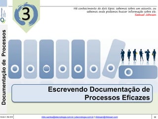 38Versão 3 | Mar 2015
DocumentaçãodeProcessos
rildo.santos@etecnologia.com.br | etecnologia.com.br | rildosan@rildosan.com
Escrevendo Documentação de
Processos Eficazes
Há conhecimento de dois tipos: sabemos sobre um assunto, ou
sabemos onde podemos buscar informação sobre ele.
Samuel Johnson
3
 