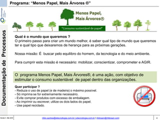 4Versão 3 | Mar 2015
DocumentaçãodeProcessos
rildo.santos@etecnologia.com.br | etecnologia.com.br | rildosan@rildosan.com
Programa: “Menos Papel, Mais Árvores ®”
Qual é o mundo que queremos ?
O primeiro passo para criar um mundo melhor, é saber qual tipo de mundo que queremos
ter e qual tipo que deixaremos de herança para as próximas gerações.
Nossa missão: É buscar pelo equilibro do homem, da tecnologia e do meio ambiente.
Para cumprir esta missão é necessário: mobilizar, conscientizar, comprometer e AGIR.
O programa Menos Papel, Mais Árvores®, é uma ação, com objetivo de
estimular o consumo sustentável de papel dentro das organizações.
Quer participar ?
- Reduza o uso de papel (e de madeira) o máximo possível.
- Só imprima se for extremamente necessário.
- Evite comprar produtos com excesso de embalagem.
- Ao imprimir ou escrever, utilize os dois lados do papel.
- Use papel reciclado.
 