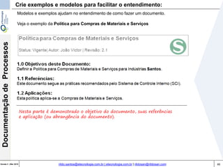 49Versão 3 | Mar 2015
DocumentaçãodeProcessos
rildo.santos@etecnologia.com.br | etecnologia.com.br | rildosan@rildosan.com
Crie exemplos e modelos para facilitar o entendimento:
Modelos e exemplos ajudam no entendimento de como fazer um documento.
Veja o exemplo da Política para Compras de Materiais e Serviços
Nesta parte é demonstrado o objetivo do documento, suas referências
e aplicação (ou abrangência do documento).
 