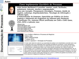 5Versão 3 | Mar 2015
DocumentaçãodeProcessos
rildo.santos@etecnologia.com.br | etecnologia.com.br | rildosan@rildosan.com
Autor:
Como Implementar Escritório de Processos
Rildo Santos (@rildosan) é consultor, mentor, coach, facilitador,
palestrante, instrutor, escritor e empreendedor.
Atua com Inovação, Planejamento Estratégico, Processos, Gestão de
Negócio, Liderança, Empreendedorismo, Tecnologia da Informação e
Métodos Ágeis.
É Administrador de Empresas, Especialista em Didática do Ensino
Superior e Mestrando em Engenharia da Software pelo Mackenzie.
É certificado ITIL, instrutor Oficial certificados em Cobit e Cobit Game,
CSM, CSPO e instrutor Java
rildosan.com
rildosan@rildosan.com
rildo.santos@etecnologia.com.br
www.etecnologia.com.br
www.etecnologia.ning.com
www.facebook.com/rildosan
Livro: Análise e Melhoria e Processos de Negócios
Editora: Atlas
ISBN: 9788522474028
1ª edição (2012)
Escrevi o capítulo 9 – Simulação de Processos
O maior valor deste livro está em sua capacidade de explicar com simplicidade e precisão tudo o que
é necessário para uma implantação bem-sucedida da gestão por processos. A obra representa a
consolidação do trabalho de equipes de colaboradores que se uniram para apresentar suas visões,
conhecimentos e experiências sobre o que muitos autores consideram ser a última fronteira da
administração, que é a Gestão de Processos de Negócio (Business Processes Management). De um
lado a academia e centros de pesquisas representados por professores e pesquisadores, e de outro o
pessoal do mercado de trabalho, representado por profissionais de empresas e consultores de modo
geral, ambos os grupos unidos pelo interesse em comum: a melhoria da gestão de processos, com o
fim de elevá-la à categoria de Gestão por Processos.
 
