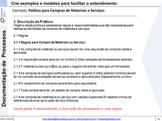 50Versão 3 | Mar 2015
DocumentaçãodeProcessos
rildo.santos@etecnologia.com.br | etecnologia.com.br | rildosan@rildosan.com
Exemplo: Política para Compras de Materiais e Serviços
Nesta parte é demonstrado a descrição do documento e suas regras.
Crie exemplos e modelos para facilitar o entendimento:
 