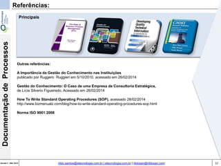 57Versão 3 | Mar 2015
DocumentaçãodeProcessos
rildo.santos@etecnologia.com.br | etecnologia.com.br | rildosan@rildosan.com
Referências:
Outras referências:
A Importância da Gestão do Conhecimento nas Instituições
publicado por Ruggero Ruggieri em 5/10/2010, acessado em 26/02/2014
Gestão do Conhecimento: O Caso de uma Empresa de Consultoria Estratégica,
de Lícia Silverio Figueiredo, Acessado em 26/02/2014
How To Write Standard Operating Procedures (SOP), acessado 28/02/2014
http://www.bizmanualz.com/blog/how-to-write-standard-operating-procedures-sop.html
Norma ISO 9001:2008
Principais
 
