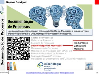 58Versão 3 | Mar 2015
DocumentaçãodeProcessos
rildo.santos@etecnologia.com.br | etecnologia.com.br | rildosan@rildosan.com
Nossos Serviços:
Gestão de Processos
Melhoria de Processos
Escritório de Processos
Documentação de Processos
Mapeamento de Processos
Modelagem de Processos com BPMN 2.0
Formação de Analista de Processos
Formação Dono de Processos
Indicadores de Desempenho para Gestão de Processos
Treinamento
Consultoria
Mentoria
Nós possuímos experiência em projetos de Gestão de Processos e temos serviços
exclusivos para tratar a Documentação de Processos de Negócio.
 