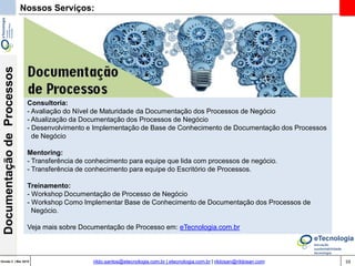 59Versão 3 | Mar 2015
DocumentaçãodeProcessos
rildo.santos@etecnologia.com.br | etecnologia.com.br | rildosan@rildosan.com
Nossos Serviços:
Consultoria:
- Avaliação do Nível de Maturidade da Documentação dos Processos de Negócio
- Atualização da Documentação dos Processos de Negócio
- Desenvolvimento e Implementação de Base de Conhecimento de Documentação dos Processos
de Negócio
Mentoring:
- Transferência de conhecimento para equipe que lida com processos de negócio.
- Transferência de conhecimento para equipe do Escritório de Processos.
Treinamento:
- Workshop Documentação de Processo de Negócio
- Workshop Como Implementar Base de Conhecimento de Documentação dos Processos de
Negócio.
Veja mais sobre Documentação de Processo em: eTecnologia.com.br
 