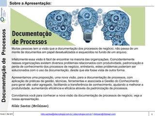 6Versão 3 | Mar 2015
DocumentaçãodeProcessos
rildo.santos@etecnologia.com.br | etecnologia.com.br | rildosan@rildosan.com
Muitas pessoas tem a visão que a documentação dos processos de negócio, não passa de um
monte de documentos em papel desatualizados e esquecidos no fundo de um arquivo.
Infelizmente essa visão é fácil de encontrar na maioria das organizações. Coincidentemente
nessas organizações existem diversos problemas relacionados com produtividade, padronização e
perda de conhecimento dos processos de negócio, entretanto, estes problemas poderiam ser
solucionados com o uso da documentação, desde que ela fosse vista de outra forma.
Apresentamos uma proposição, uma nova visão, para a documentação de processos, com
aplicação de práticas de gestão, técnicas, ferramentas e associada a Gestão do Conhecimento
para gerar alto valor agregado, facilitando a transferência de conhecimento, ajudando a melhorar a
produtividade, aumentando eficiência e eficácia através da padronização de processos.
Convidamos você para conhecer a nova visão da documentação de processos de negócio, veja a
nossa apresentação.
Rildo Santos (@rildosan)
Sobre a Apresentação:
 