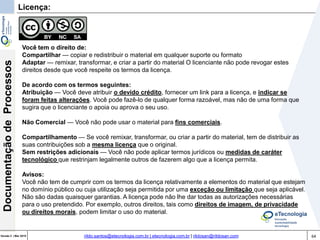 64Versão 3 | Mar 2015
DocumentaçãodeProcessos
rildo.santos@etecnologia.com.br | etecnologia.com.br | rildosan@rildosan.com
Licença:
Você tem o direito de:
Compartilhar — copiar e redistribuir o material em qualquer suporte ou formato
Adaptar — remixar, transformar, e criar a partir do material O licenciante não pode revogar estes
direitos desde que você respeite os termos da licença.
De acordo com os termos seguintes:
Atribuição — Você deve atribuir o devido crédito, fornecer um link para a licença, e indicar se
foram feitas alterações. Você pode fazê-lo de qualquer forma razoável, mas não de uma forma que
sugira que o licenciante o apoia ou aprova o seu uso.
Não Comercial — Você não pode usar o material para fins comerciais.
Compartilhamento — Se você remixar, transformar, ou criar a partir do material, tem de distribuir as
suas contribuições sob a mesma licença que o original.
Sem restrições adicionais — Você não pode aplicar termos jurídicos ou medidas de caráter
tecnológico que restrinjam legalmente outros de fazerem algo que a licença permita.
Avisos:
Você não tem de cumprir com os termos da licença relativamente a elementos do material que estejam
no domínio público ou cuja utilização seja permitida por uma exceção ou limitação que seja aplicável.
Não são dadas quaisquer garantias. A licença pode não lhe dar todas as autorizações necessárias
para o uso pretendido. Por exemplo, outros direitos, tais como direitos de imagem, de privacidade
ou direitos morais, podem limitar o uso do material.
 