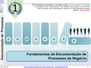 9Versão 3 | Mar 2015
DocumentaçãodeProcessos
rildo.santos@etecnologia.com.br | etecnologia.com.br | rildosan@rildosan.com
1
Fundamentos da Documentação de
Processos de Negócio
"Um documento de processo é um objeto morto. Ele só se torna vivo quando
se transforma em conhecimento, nos cérebros das pessoas, e só se torna
efetivo quando esse conhecimento direciona o comportamento dessas
pessoas“ Sami Zahran
 