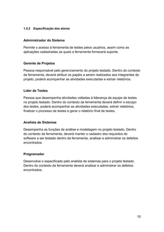 1.5.2   Especificação dos atores


Administrador do Sistema

Permite o acesso à ferramenta de testes pelos usuários, assim como as
aplicações cadastradas as quais a ferramenta fornecerá suporte.


Gerente de Projetos

Pessoa responsável pelo gerenciamento do projeto testado. Dentro do contexto
da ferramenta, deverá atribuir os papéis a serem realizados aos integrantes do
projeto, poderá acompanhar as atividades executadas e extrair relatórios.


Líder de Testes

Pessoa que desempenha atividades voltadas à liderança da equipe de testes
no projeto testado. Dentro do contexto da ferramenta deverá definir o escopo
dos testes, poderá acompanhar as atividades executadas, extrair relatórios,
finalizar o processo de testes e gerar o relatório final de testes.


Analista de Sistemas

Desempenha as funções de análise e modelagem no projeto testado. Dentro
do contexto da ferramenta, deverá manter o cadastro dos requisitos do
software a ser testado dentro da ferramenta, analisar e administrar os defeitos
encontrados.


Programador

Desenvolve o especificado pelo analista de sistemas para o projeto testado.
Dentro do contexto da ferramenta deverá analisar e administrar os defeitos
encontrados.




                                                                               10
 