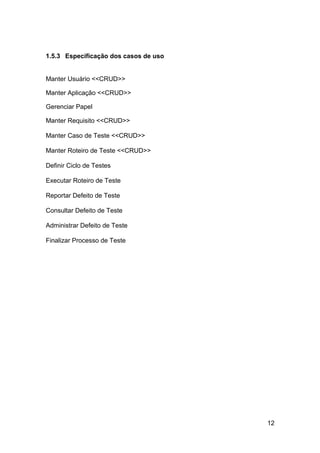 1.5.3 Especificação dos casos de uso


Manter Usuário <<CRUD>>

Manter Aplicação <<CRUD>>

Gerenciar Papel

Manter Requisito <<CRUD>>

Manter Caso de Teste <<CRUD>>

Manter Roteiro de Teste <<CRUD>>

Definir Ciclo de Testes

Executar Roteiro de Teste

Reportar Defeito de Teste

Consultar Defeito de Teste

Administrar Defeito de Teste

Finalizar Processo de Teste




                                       12
 