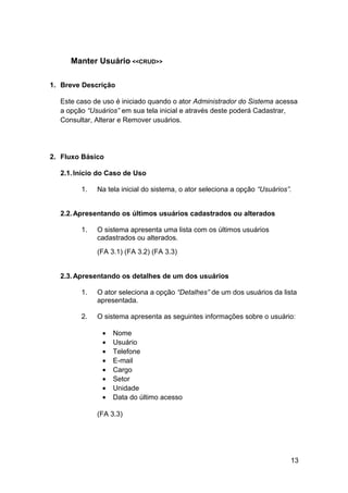Manter Usuário <<CRUD>>

1. Breve Descrição

  Este caso de uso é iniciado quando o ator Administrador do Sistema acessa
  a opção “Usuários” em sua tela inicial e através deste poderá Cadastrar,
  Consultar, Alterar e Remover usuários.




2. Fluxo Básico

  2.1. Início do Caso de Uso

        1.   Na tela inicial do sistema, o ator seleciona a opção “Usuários”.


  2.2. Apresentando os últimos usuários cadastrados ou alterados

        1.   O sistema apresenta uma lista com os últimos usuários
             cadastrados ou alterados.
             (FA 3.1) (FA 3.2) (FA 3.3)


  2.3. Apresentando os detalhes de um dos usuários

        1.   O ator seleciona a opção “Detalhes” de um dos usuários da lista
             apresentada.

        2.   O sistema apresenta as seguintes informações sobre o usuário:

              •   Nome
              •   Usuário
              •   Telefone
              •   E-mail
              •   Cargo
              •   Setor
              •   Unidade
              •   Data do último acesso

             (FA 3.3)




                                                                            13
 